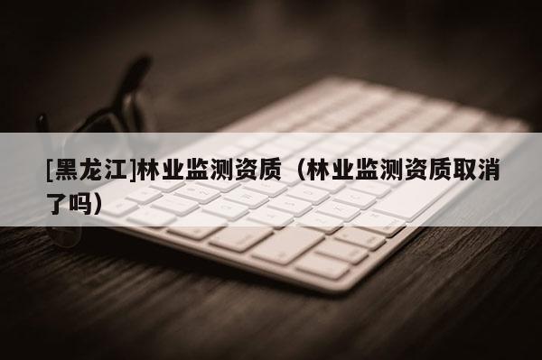 [黑龍江]林業(yè)監(jiān)測(cè)資質(zhì)（林業(yè)監(jiān)測(cè)資質(zhì)取消了嗎）