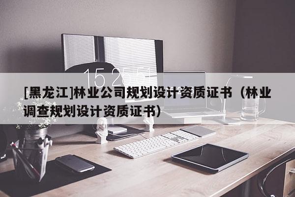 [黑龍江]林業(yè)公司規(guī)劃設(shè)計(jì)資質(zhì)證書(shū)（林業(yè)調(diào)查規(guī)劃設(shè)計(jì)資質(zhì)證書(shū)）