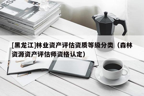 [黑龍江]林業(yè)資產(chǎn)評(píng)估資質(zhì)等級(jí)分類（森林資源資產(chǎn)評(píng)估師資格認(rèn)定）