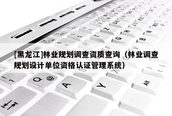 [黑龍江]林業(yè)規(guī)劃調(diào)查資質(zhì)查詢（林業(yè)調(diào)查規(guī)劃設(shè)計(jì)單位資格認(rèn)證管理系統(tǒng)）