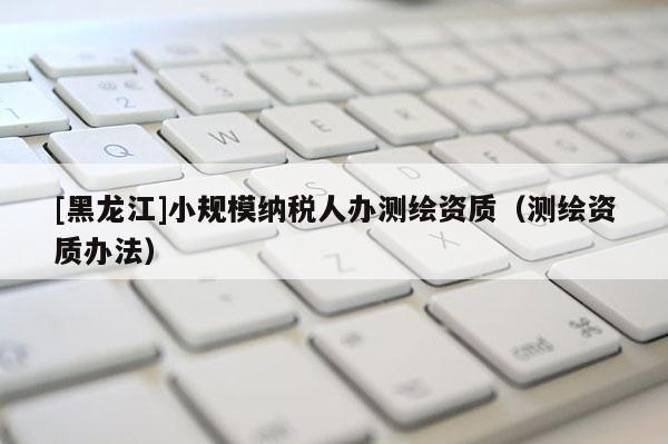 [黑龍江]小規(guī)模納稅人辦測繪資質(zhì)（測繪資質(zhì)辦法）