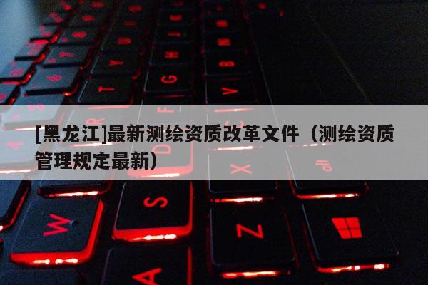 [黑龍江]最新測繪資質(zhì)改革文件（測繪資質(zhì)管理規(guī)定最新）