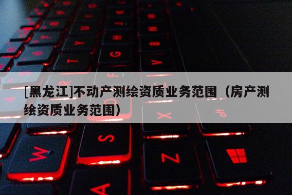 [黑龍江]不動產(chǎn)測繪資質(zhì)業(yè)務范圍（房產(chǎn)測繪資質(zhì)業(yè)務范圍）