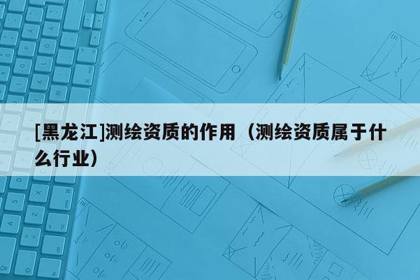 [黑龍江]測繪資質(zhì)的作用（測繪資質(zhì)屬于什么行業(yè)）