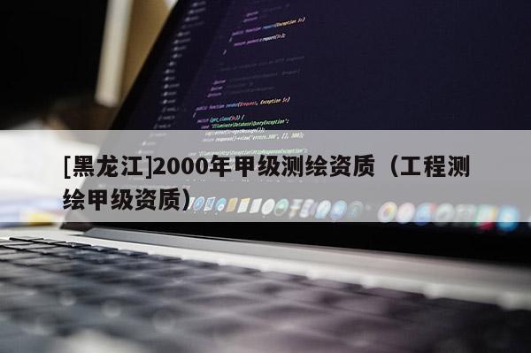 [黑龍江]2000年甲級測繪資質(zhì)（工程測繪甲級資質(zhì)）