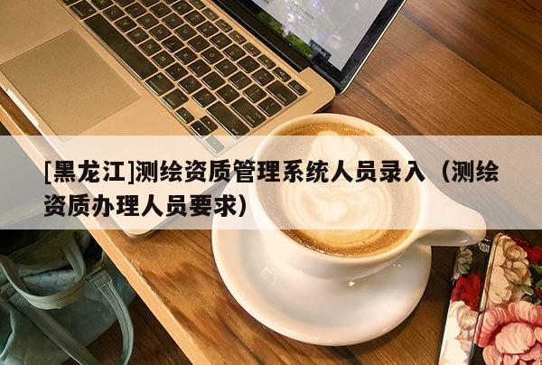 [黑龍江]測(cè)繪資質(zhì)管理系統(tǒng)人員錄入（測(cè)繪資質(zhì)辦理人員要求）