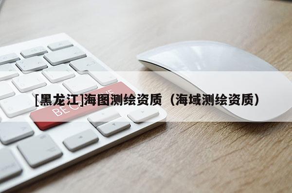 [黑龍江]海圖測(cè)繪資質(zhì)（海域測(cè)繪資質(zhì)）