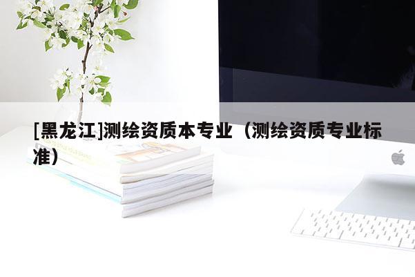 [黑龍江]測繪資質(zhì)本專業(yè)（測繪資質(zhì)專業(yè)標(biāo)準(zhǔn)）