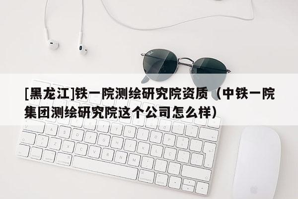 [黑龍江]鐵一院測(cè)繪研究院資質(zhì)（中鐵一院集團(tuán)測(cè)繪研究院這個(gè)公司怎么樣）
