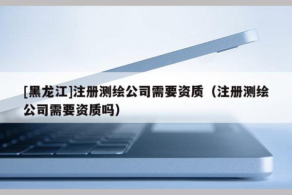 [黑龍江]注冊測繪公司需要資質(zhì)（注冊測繪公司需要資質(zhì)嗎）