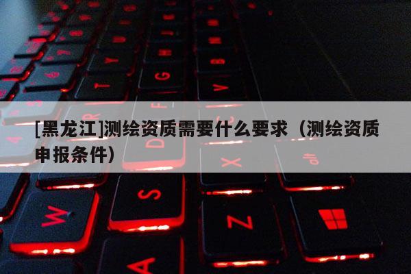 [黑龍江]測(cè)繪資質(zhì)需要什么要求（測(cè)繪資質(zhì)申報(bào)條件）