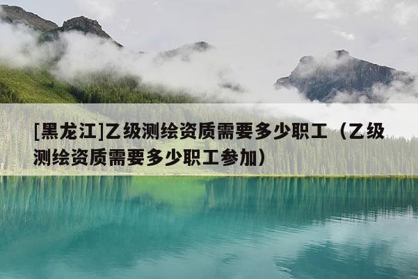 [黑龍江]乙級(jí)測(cè)繪資質(zhì)需要多少職工（乙級(jí)測(cè)繪資質(zhì)需要多少職工參加）