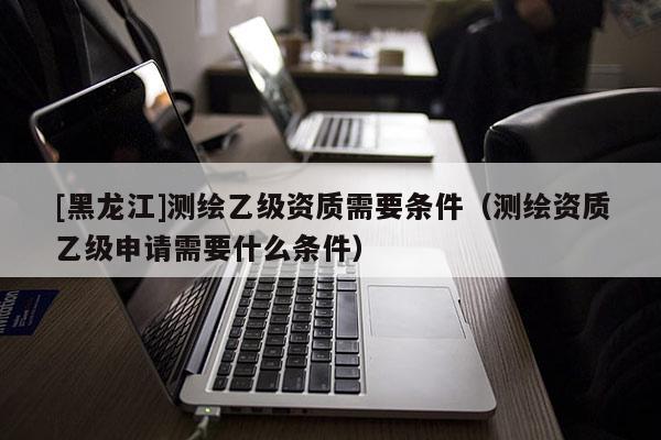 [黑龍江]測(cè)繪乙級(jí)資質(zhì)需要條件（測(cè)繪資質(zhì)乙級(jí)申請(qǐng)需要什么條件）