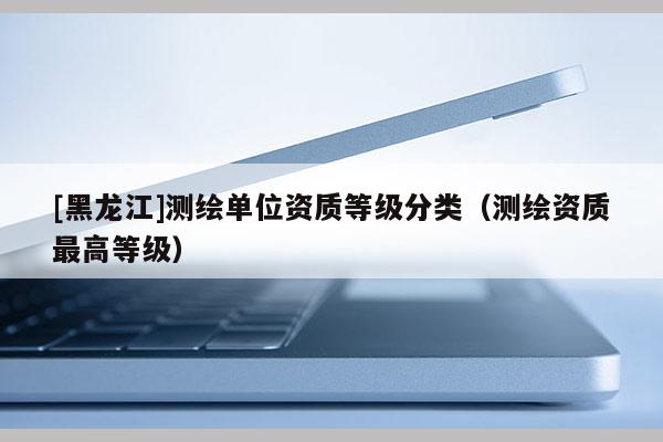 [黑龍江]測繪單位資質(zhì)等級分類（測繪資質(zhì)最高等級）