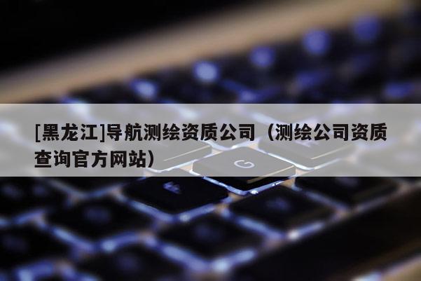 [黑龍江]導航測繪資質公司（測繪公司資質查詢官方網站）