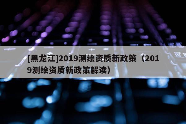 [黑龍江]2019測(cè)繪資質(zhì)新政策（2019測(cè)繪資質(zhì)新政策解讀）