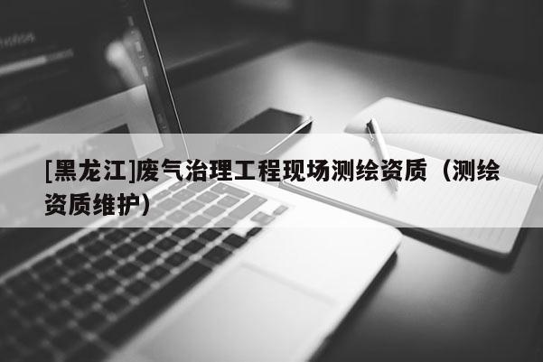 [黑龍江]廢氣治理工程現(xiàn)場測繪資質（測繪資質維護）