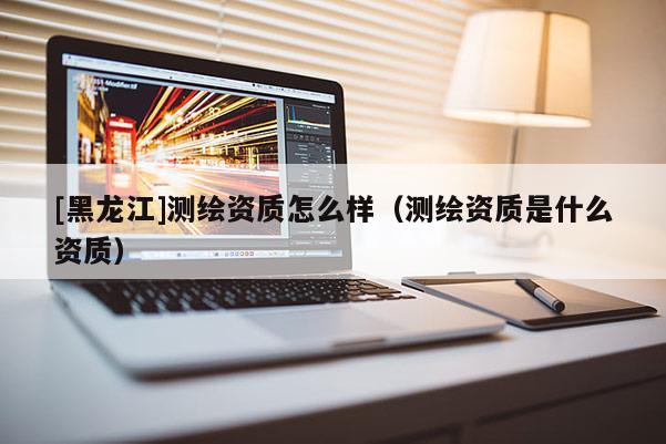 [黑龍江]測繪資質(zhì)怎么樣（測繪資質(zhì)是什么資質(zhì)）