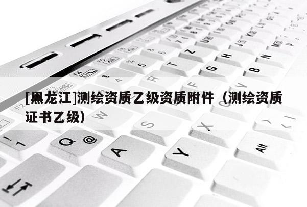 [黑龍江]測繪資質(zhì)乙級資質(zhì)附件（測繪資質(zhì)證書乙級）