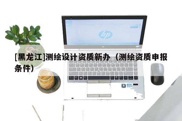 [黑龍江]測(cè)繪設(shè)計(jì)資質(zhì)新辦（測(cè)繪資質(zhì)申報(bào)條件）
