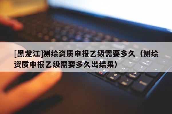 [黑龍江]測(cè)繪資質(zhì)申報(bào)乙級(jí)需要多久（測(cè)繪資質(zhì)申報(bào)乙級(jí)需要多久出結(jié)果）