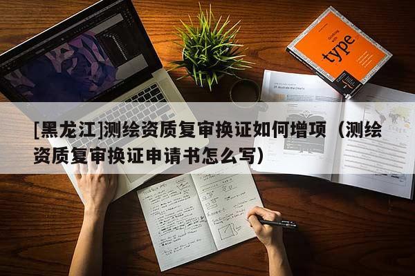 [黑龍江]測繪資質(zhì)復(fù)審換證如何增項(xiàng)（測繪資質(zhì)復(fù)審換證申請書怎么寫）