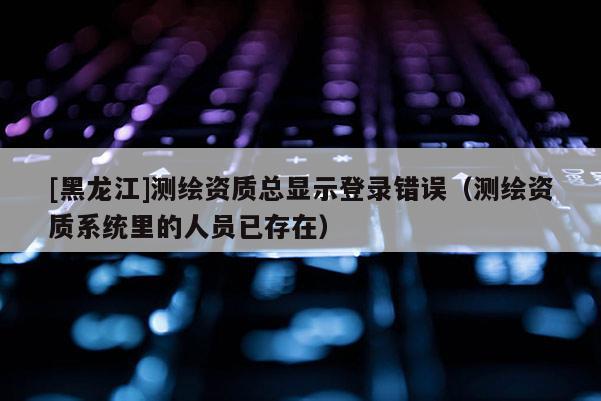 [黑龍江]測繪資質(zhì)總顯示登錄錯誤（測繪資質(zhì)系統(tǒng)里的人員已存在）