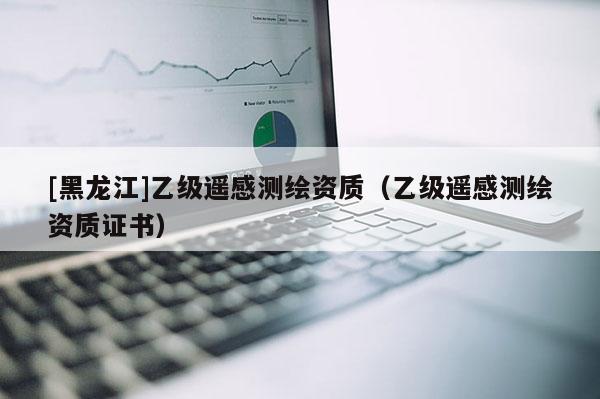 [黑龍江]乙級遙感測繪資質（乙級遙感測繪資質證書）