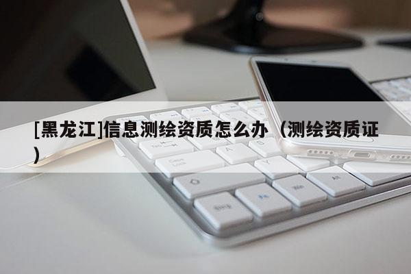 [黑龍江]信息測(cè)繪資質(zhì)怎么辦（測(cè)繪資質(zhì)證）