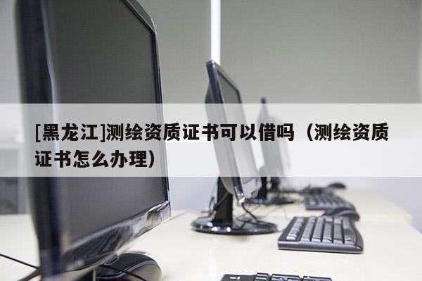 [黑龍江]測(cè)繪資質(zhì)證書(shū)可以借嗎（測(cè)繪資質(zhì)證書(shū)怎么辦理）