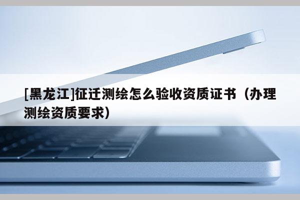 [黑龍江]征遷測(cè)繪怎么驗(yàn)收資質(zhì)證書(shū)（辦理測(cè)繪資質(zhì)要求）