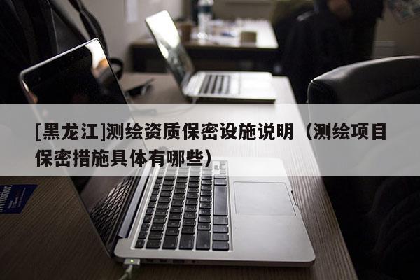 [黑龍江]測繪資質(zhì)保密設(shè)施說明（測繪項(xiàng)目保密措施具體有哪些）