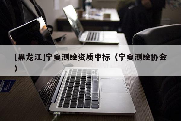 [黑龍江]寧夏測繪資質(zhì)中標(biāo)（寧夏測繪協(xié)會）