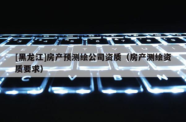 [黑龍江]房產(chǎn)預(yù)測繪公司資質(zhì)（房產(chǎn)測繪資質(zhì)要求）