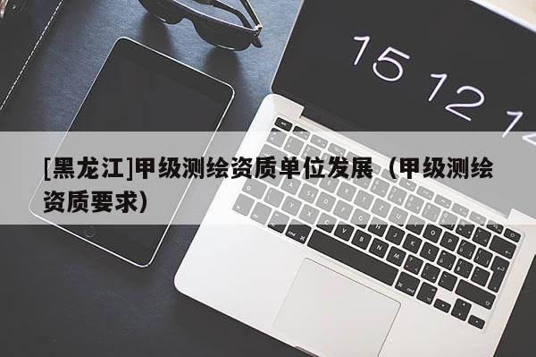 [黑龍江]甲級(jí)測(cè)繪資質(zhì)單位發(fā)展（甲級(jí)測(cè)繪資質(zhì)要求）