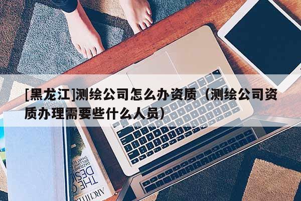 [黑龍江]測繪公司怎么辦資質(zhì)（測繪公司資質(zhì)辦理需要些什么人員）