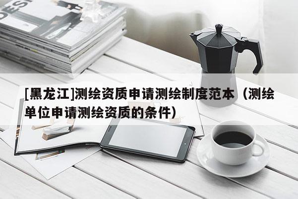 [黑龍江]測(cè)繪資質(zhì)申請(qǐng)測(cè)繪制度范本（測(cè)繪單位申請(qǐng)測(cè)繪資質(zhì)的條件）