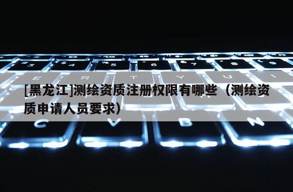 [黑龍江]測繪資質(zhì)注冊權(quán)限有哪些（測繪資質(zhì)申請人員要求）