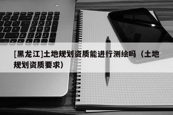 [黑龍江]土地規(guī)劃資質(zhì)能進(jìn)行測(cè)繪嗎（土地規(guī)劃資質(zhì)要求）
