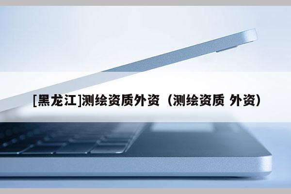 [黑龍江]測(cè)繪資質(zhì)外資（測(cè)繪資質(zhì) 外資）