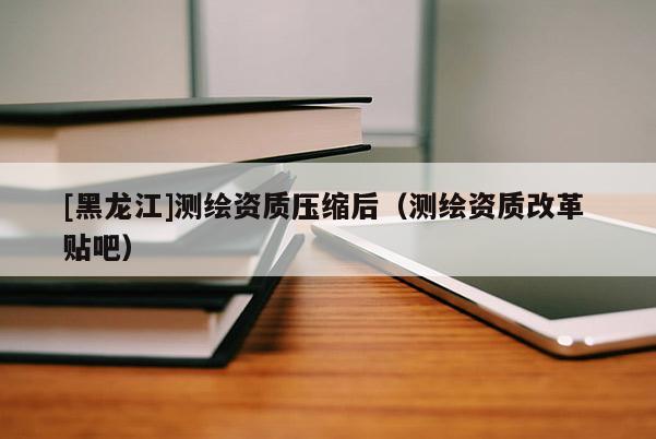 [黑龍江]測繪資質(zhì)壓縮后（測繪資質(zhì)改革 貼吧）