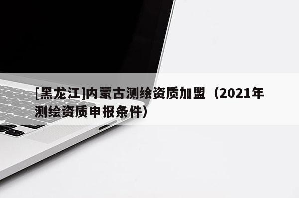 [黑龍江]內(nèi)蒙古測繪資質(zhì)加盟（2021年測繪資質(zhì)申報(bào)條件）
