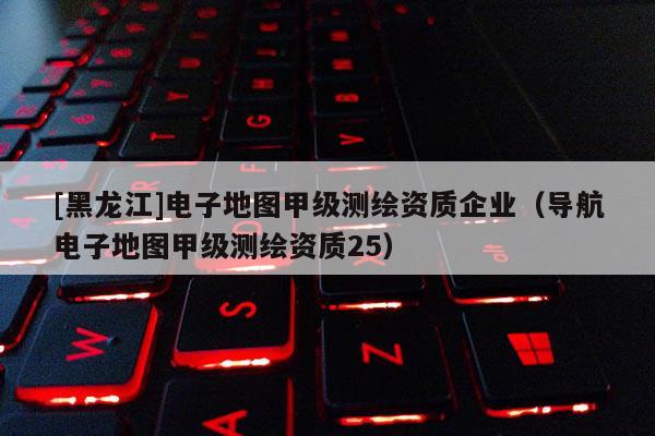 [黑龍江]電子地圖甲級測繪資質(zhì)企業(yè)（導航電子地圖甲級測繪資質(zhì)25）