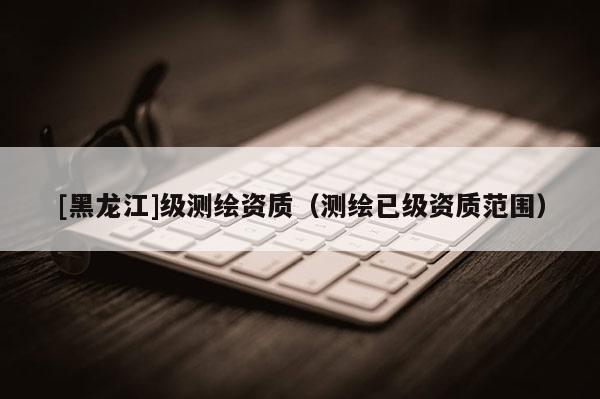 [黑龍江]級測繪資質（測繪已級資質范圍）