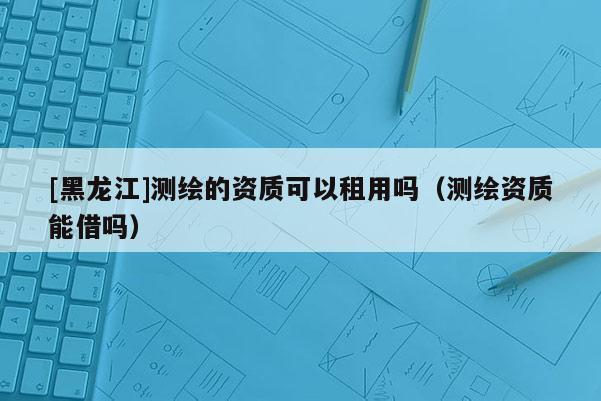 [黑龍江]測繪的資質(zhì)可以租用嗎（測繪資質(zhì)能借嗎）