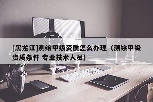 [黑龍江]測繪甲級資質(zhì)怎么辦理（測繪甲級資質(zhì)條件 專業(yè)技術(shù)人員）