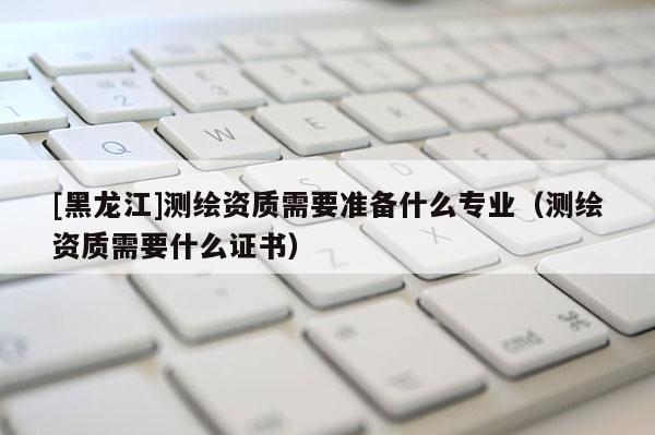[黑龍江]測繪資質(zhì)需要準(zhǔn)備什么專業(yè)（測繪資質(zhì)需要什么證書）