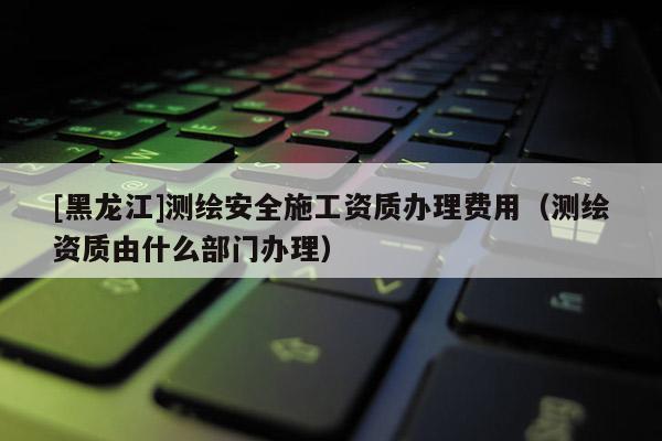 [黑龍江]測(cè)繪安全施工資質(zhì)辦理費(fèi)用（測(cè)繪資質(zhì)由什么部門辦理）