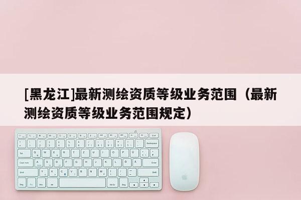 [黑龍江]最新測繪資質(zhì)等級業(yè)務(wù)范圍（最新測繪資質(zhì)等級業(yè)務(wù)范圍規(guī)定）