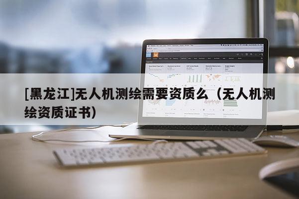 [黑龍江]無人機測繪需要資質(zhì)么（無人機測繪資質(zhì)證書）